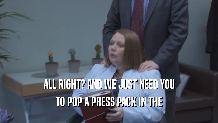 ALL RIGHT? AND WE JUST NEED YOU TO POP A PRESS PACK IN THE 