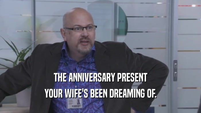 THE ANNIVERSARY PRESENT YOUR WIFE'S BEEN DREAMING OF. 
