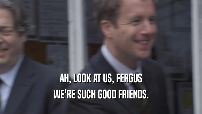AH, LOOK AT US, FERGUS WE'RE SUCH GOOD FRIENDS. 