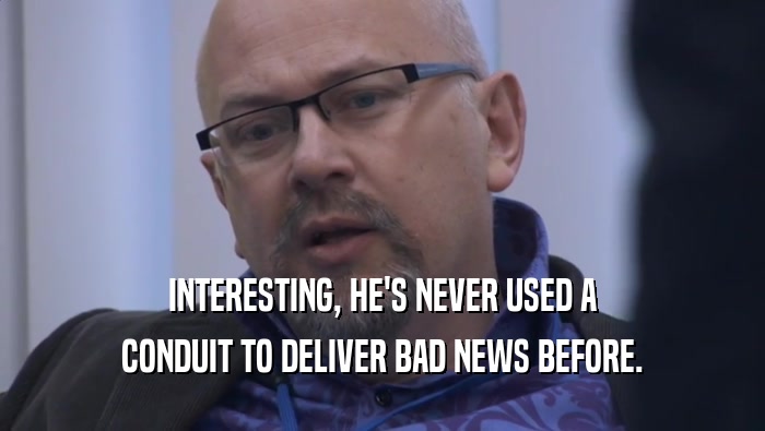 INTERESTING, HE'S NEVER USED A CONDUIT TO DELIVER BAD NEWS BEFORE. 