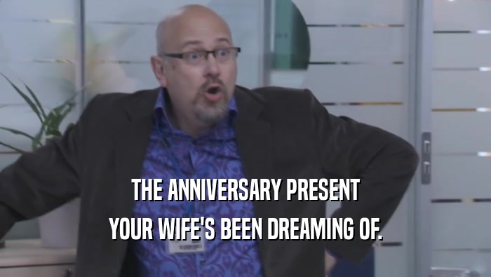 THE ANNIVERSARY PRESENT YOUR WIFE'S BEEN DREAMING OF. 