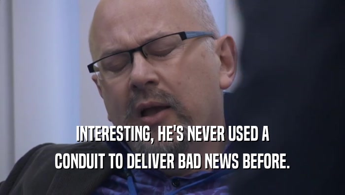 INTERESTING, HE'S NEVER USED A CONDUIT TO DELIVER BAD NEWS BEFORE. 