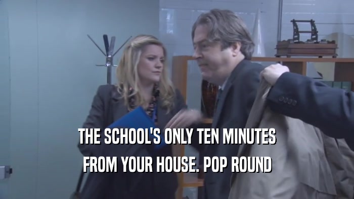 THE SCHOOL'S ONLY TEN MINUTES FROM YOUR HOUSE. POP ROUND FROM YOUR HOUSE. POP ROUND