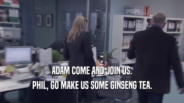 ADAM COME AND JOIN US.
 PHIL, GO MAKE US SOME GINSENG TEA.
 