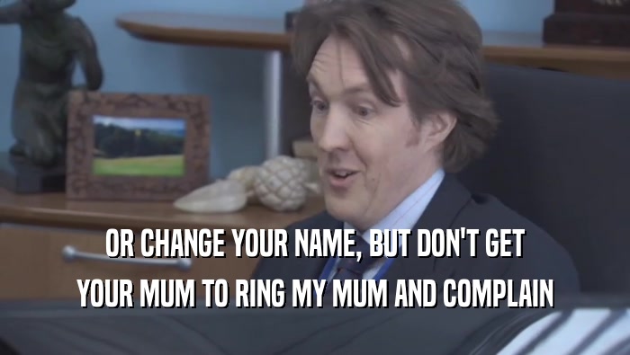 OR CHANGE YOUR NAME, BUT DON'T GET YOUR MUM TO RING MY MUM AND COMPLAIN 