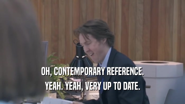 OH, CONTEMPORARY REFERENCE. YEAH. YEAH, VERY UP TO DATE. 