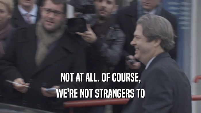 NOT AT ALL. OF COURSE, WE'RE NOT STRANGERS TO WE'RE NOT STRANGERS TO