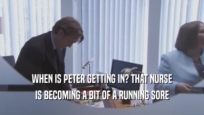 WHEN IS PETER GETTING IN? THAT NURSE IS BECOMING A BIT OF A RUNNING SORE 