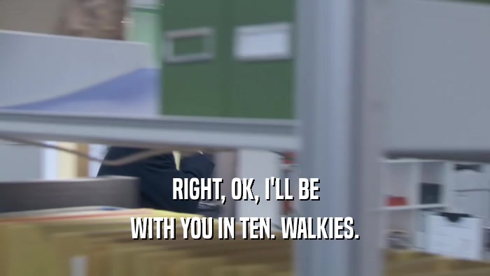 RIGHT, OK, I'LL BE WITH YOU IN TEN. WALKIES. 