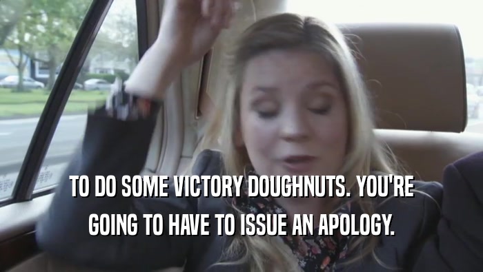 TO DO SOME VICTORY DOUGHNUTS. YOU'RE GOING TO HAVE TO ISSUE AN APOLOGY. 