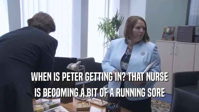 WHEN IS PETER GETTING IN? THAT NURSE IS BECOMING A BIT OF A RUNNING SORE 