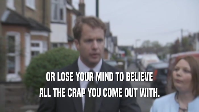 OR LOSE YOUR MIND TO BELIEVE
 ALL THE CRAP YOU COME OUT WITH.
 