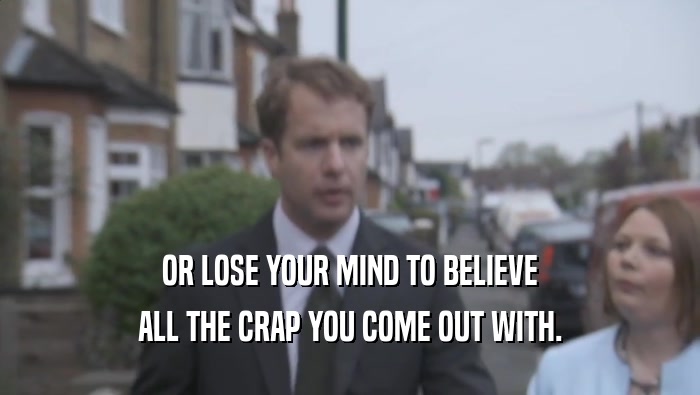 OR LOSE YOUR MIND TO BELIEVE ALL THE CRAP YOU COME OUT WITH. 