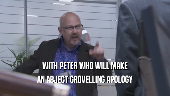 WITH PETER WHO WILL MAKE AN ABJECT GROVELLING APOLOGY 