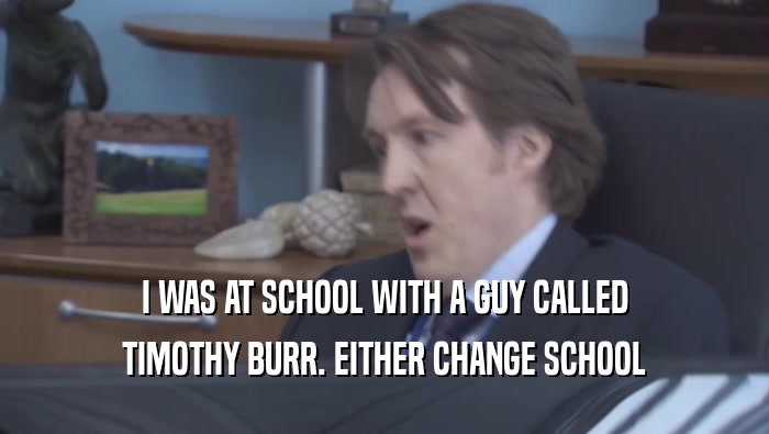 I WAS AT SCHOOL WITH A GUY CALLED TIMOTHY BURR. EITHER CHANGE SCHOOL 