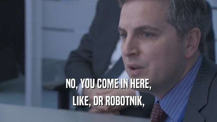 NO, YOU COME IN HERE, LIKE, DR ROBOTNIK, 