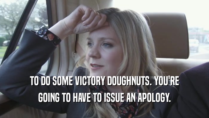 TO DO SOME VICTORY DOUGHNUTS. YOU'RE GOING TO HAVE TO ISSUE AN APOLOGY. 