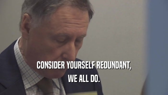 CONSIDER YOURSELF REDUNDANT, WE ALL DO. 