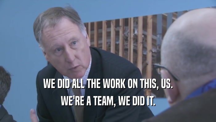 WE DID ALL THE WORK ON THIS, US. WE'RE A TEAM, WE DID IT. 