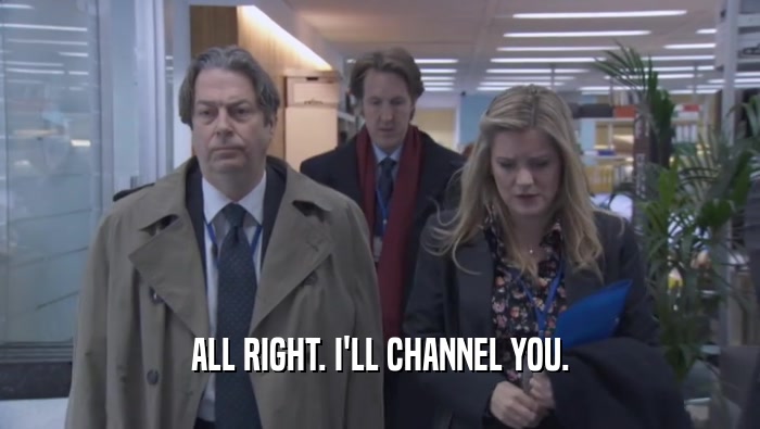 ALL RIGHT. I'LL CHANNEL YOU.  