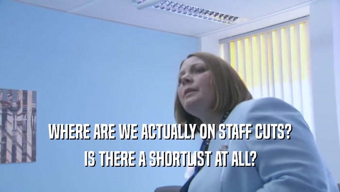 WHERE ARE WE ACTUALLY ON STAFF CUTS? IS THERE A SHORTLIST AT ALL? 