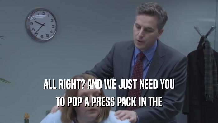ALL RIGHT? AND WE JUST NEED YOU TO POP A PRESS PACK IN THE 