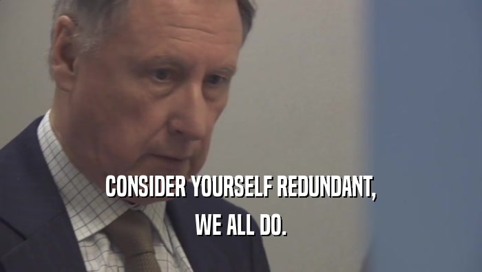 CONSIDER YOURSELF REDUNDANT, WE ALL DO. 