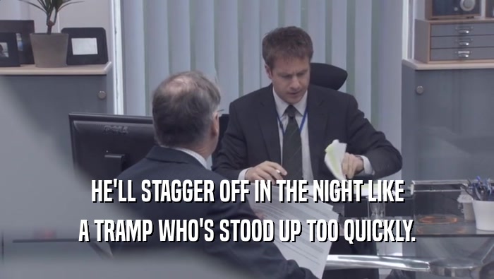 HE'LL STAGGER OFF IN THE NIGHT LIKE A TRAMP WHO'S STOOD UP TOO QUICKLY. 