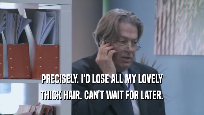 PRECISELY. I'D LOSE ALL MY LOVELY THICK HAIR. CAN'T WAIT FOR LATER. 