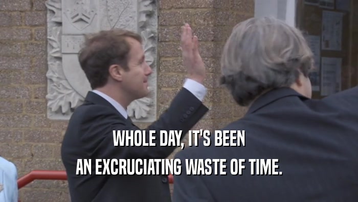 WHOLE DAY, IT'S BEEN AN EXCRUCIATING WASTE OF TIME. 
