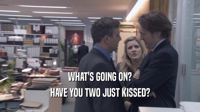 WHAT'S GOING ON?
 HAVE YOU TWO JUST KISSED?
 