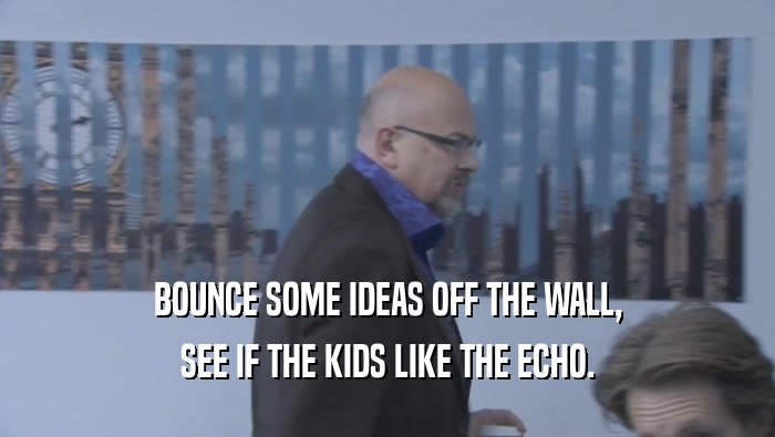 BOUNCE SOME IDEAS OFF THE WALL,
 SEE IF THE KIDS LIKE THE ECHO.
 