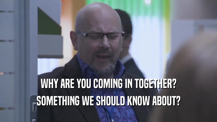 WHY ARE YOU COMING IN TOGETHER? SOMETHING WE SHOULD KNOW ABOUT? 