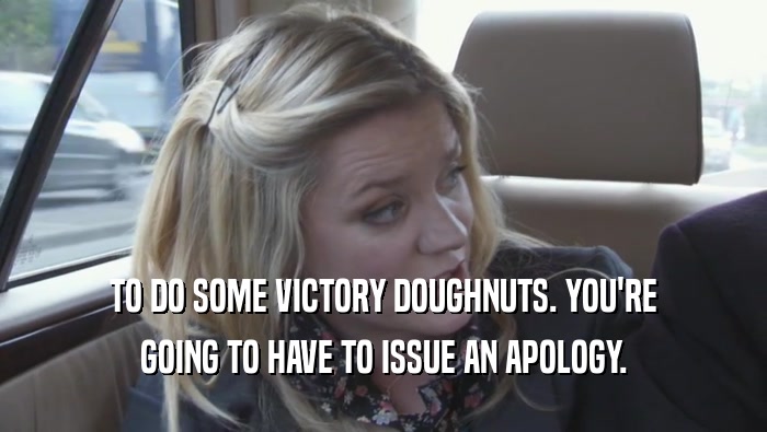 TO DO SOME VICTORY DOUGHNUTS. YOU'RE GOING TO HAVE TO ISSUE AN APOLOGY. 