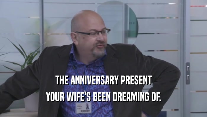 THE ANNIVERSARY PRESENT YOUR WIFE'S BEEN DREAMING OF. 