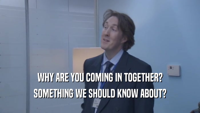 WHY ARE YOU COMING IN TOGETHER? SOMETHING WE SHOULD KNOW ABOUT? 