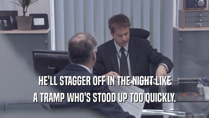 HE'LL STAGGER OFF IN THE NIGHT LIKE A TRAMP WHO'S STOOD UP TOO QUICKLY. 
