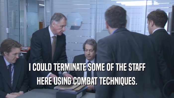 I COULD TERMINATE SOME OF THE STAFF HERE USING COMBAT TECHNIQUES. 