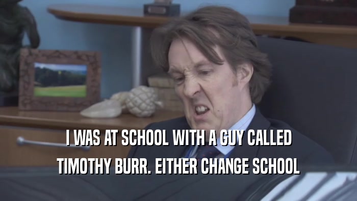 I WAS AT SCHOOL WITH A GUY CALLED TIMOTHY BURR. EITHER CHANGE SCHOOL 