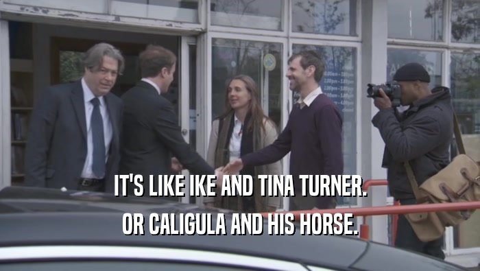 IT'S LIKE IKE AND TINA TURNER. OR CALIGULA AND HIS HORSE. 