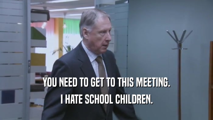 YOU NEED TO GET TO THIS MEETING. I HATE SCHOOL CHILDREN. 