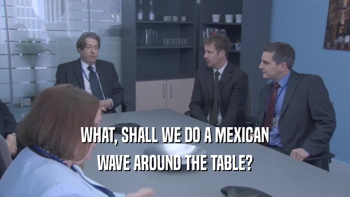 WHAT, SHALL WE DO A MEXICAN WAVE AROUND THE TABLE? 
