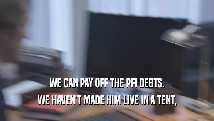 WE CAN PAY OFF THE PFI DEBTS. WE HAVEN'T MADE HIM LIVE IN A TENT, WE HAVEN'T MADE HIM LIVE IN A TENT,