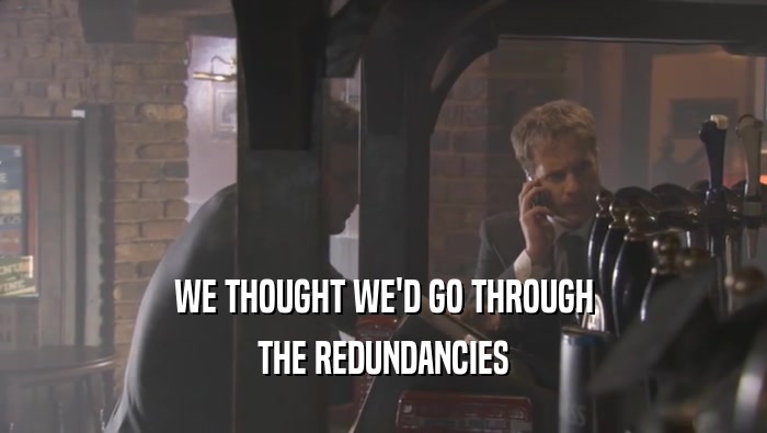 WE THOUGHT WE'D GO THROUGH THE REDUNDANCIES 