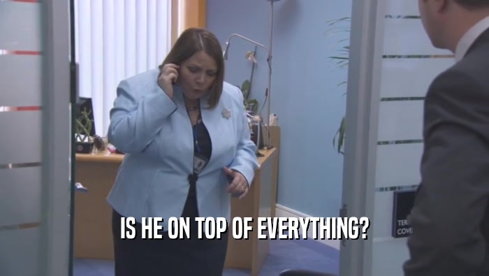 IS HE ON TOP OF EVERYTHING?  