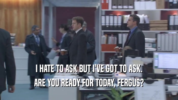 I HATE TO ASK BUT I'VE GOT TO ASK. ARE YOU READY FOR TODAY, FERGUS? 