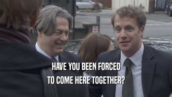 HAVE YOU BEEN FORCED TO COME HERE TOGETHER? 