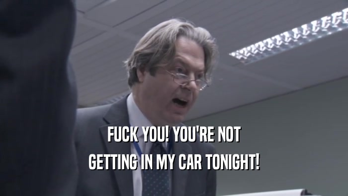 FUCK YOU! YOU'RE NOT GETTING IN MY CAR TONIGHT! 