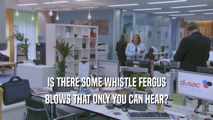 IS THERE SOME WHISTLE FERGUS BLOWS THAT ONLY YOU CAN HEAR? 