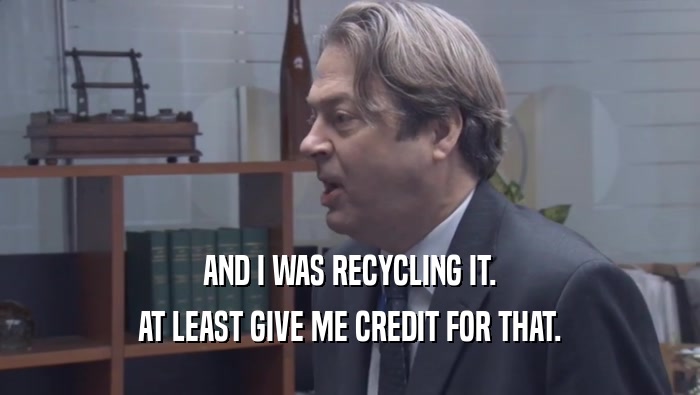 AND I WAS RECYCLING IT. AT LEAST GIVE ME CREDIT FOR THAT. 